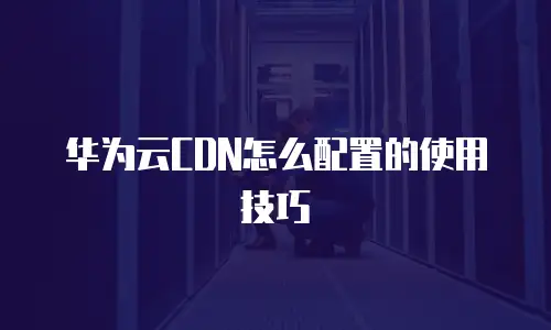 华为云CDN怎么配置的使用技巧