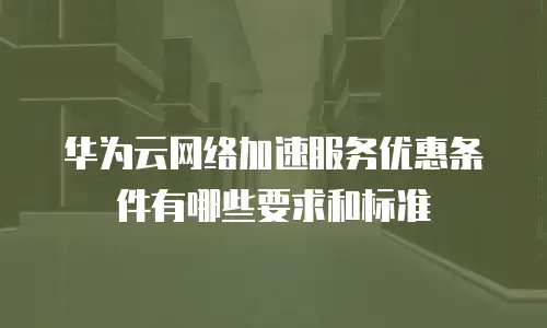 华为云网络加速服务优惠条件有哪些要求和标准
