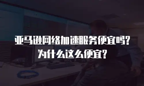 亚马逊网络加速服务便宜吗?为什么这么便宜?