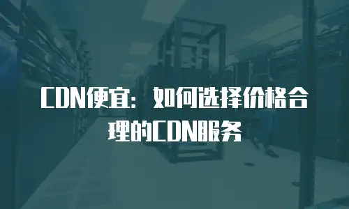 CDN便宜：如何选择价格合理的CDN服务