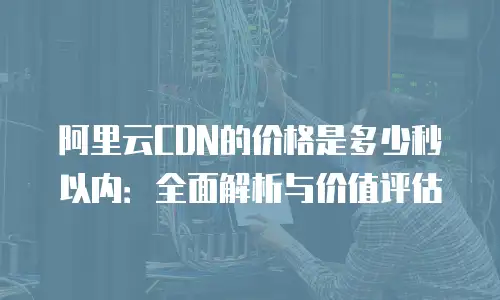 阿里云CDN的价格是多少秒以内：全面解析与价值评估