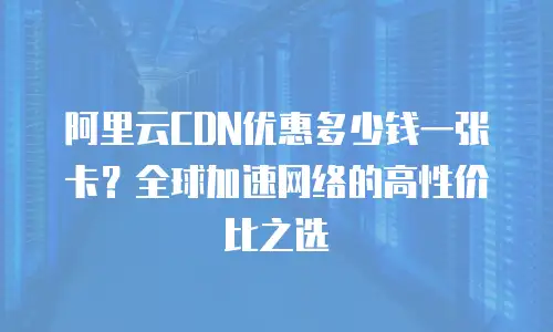 阿里云CDN优惠多少钱一张卡？全球加速网络的高性价比之选