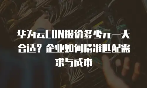 华为云CDN报价多少元一天合适？企业如何精准匹配需求与成本