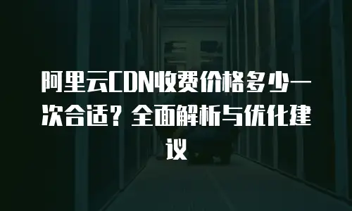 阿里云CDN收费价格多少一次合适？全面解析与优化建议