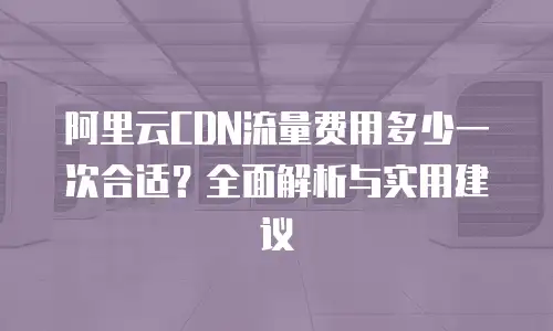 阿里云CDN流量费用多少一次合适？全面解析与实用建议