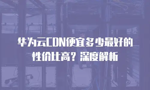 华为云CDN便宜多少最好的性价比高？深度解析