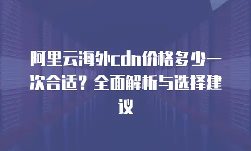 阿里云海外cdn价格多少一次合适？全面解析与选择建议