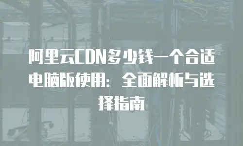 阿里云CDN多少钱一个合适电脑版使用：全面解析与选择指南