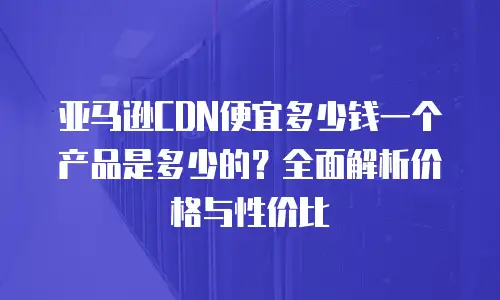 亚马逊CDN便宜多少钱一个产品是多少的？全面解析价格与性价比