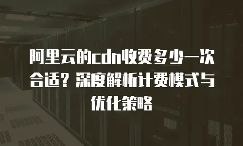 阿里云的cdn收费多少一次合适？深度解析计费模式与优化策略