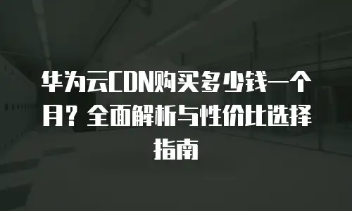 华为云CDN购买多少钱一个月？全面解析与性价比选择指南