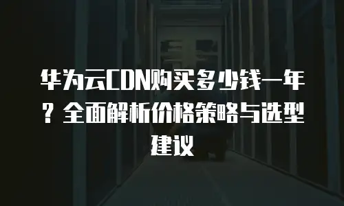华为云CDN购买多少钱一年？全面解析价格策略与选型建议