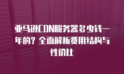 亚马逊CDN服务器多少钱一年的？全面解析费用结构与性价比
