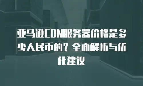 亚马逊CDN服务器价格是多少人民币的？全面解析与优化建议