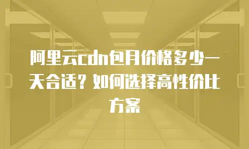 阿里云cdn包月价格多少一天合适？如何选择高性价比方案