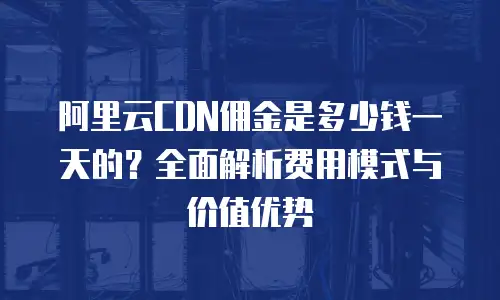 阿里云CDN佣金是多少钱一天的？全面解析费用模式与价值优势
