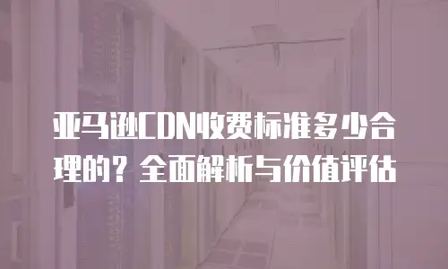 亚马逊CDN收费标准多少合理的？全面解析与价值评估