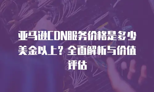 亚马逊CDN服务价格是多少美金以上？全面解析与价值评估