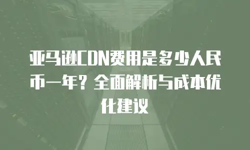 亚马逊CDN费用是多少人民币一年？全面解析与成本优化建议