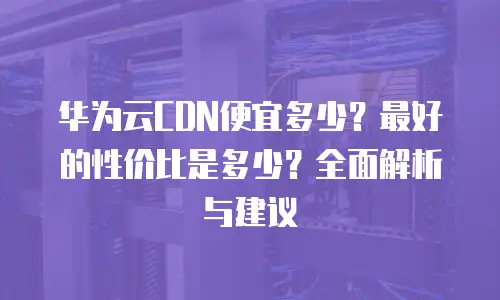 华为云CDN便宜多少？最好的性价比是多少？全面解析与建议