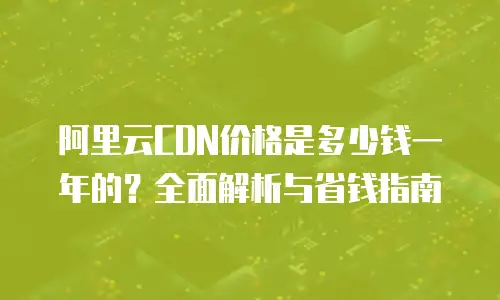阿里云CDN价格是多少钱一年的？全面解析与省钱指南