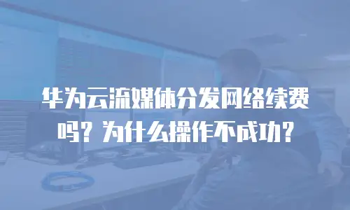 华为云流媒体分发网络续费吗？为什么操作不成功？
