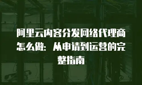 阿里云内容分发网络代理商怎么做：从申请到运营的完整指南