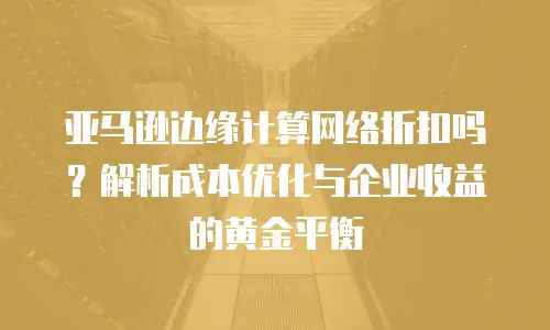 亚马逊边缘计算网络折扣吗？解析成本优化与企业收益的黄金平衡