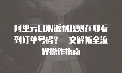 阿里云CDN返利规则在哪看到订单号码？一文解析全流程操作指南