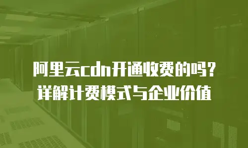阿里云cdn开通收费的吗？详解计费模式与企业价值