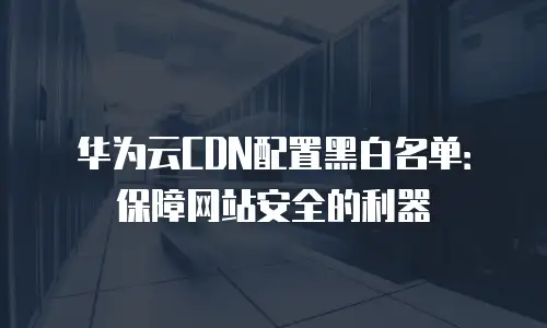 华为云CDN配置黑白名单：保障网站安全的利器