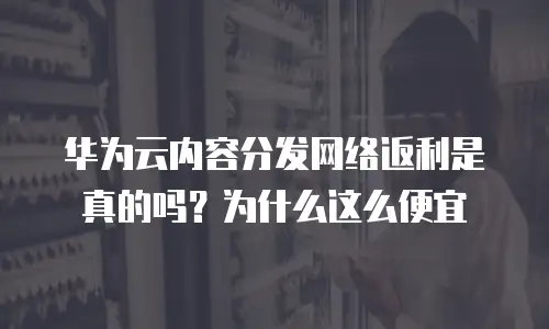 华为云内容分发网络返利是真的吗？为什么这么便宜
