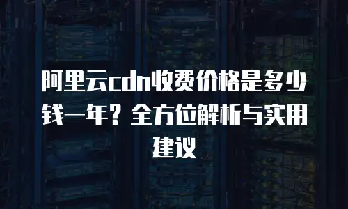 阿里云cdn收费价格是多少钱一年？全方位解析与实用建议