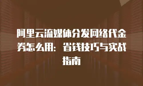 阿里云流媒体分发网络代金券怎么用：省钱技巧与实战指南