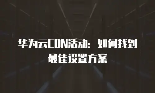 华为云CDN活动：如何找到最佳设置方案