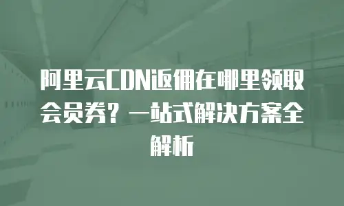 阿里云CDN返佣在哪里领取会员券？一站式解决方案全解析