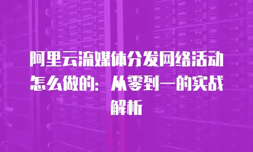 阿里云流媒体分发网络活动怎么做的：从零到一的实战解析