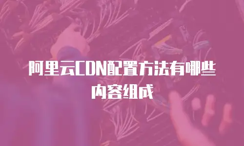 阿里云CDN配置方法有哪些内容组成