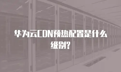 华为云CDN预热配置是什么级别?