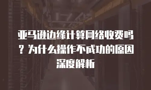 亚马逊边缘计算网络收费吗？为什么操作不成功的原因深度解析