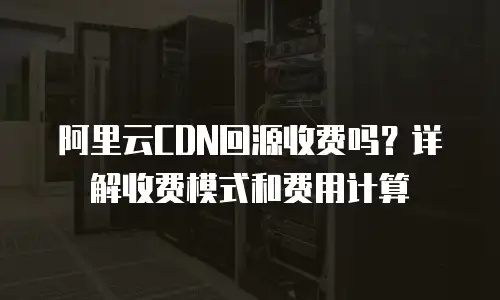 阿里云CDN回源收费吗？详解收费模式和费用计算