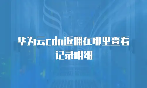 华为云cdn返佣在哪里查看记录明细