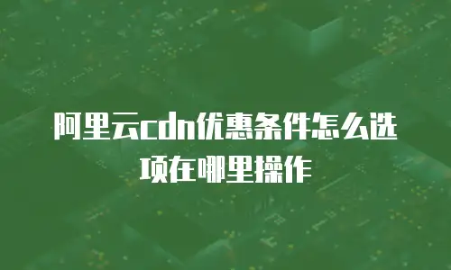 阿里云cdn优惠条件怎么选项在哪里操作