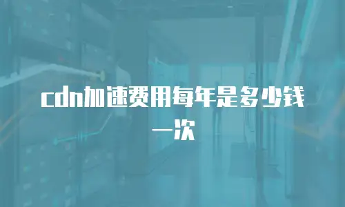 cdn加速费用每年是多少钱一次