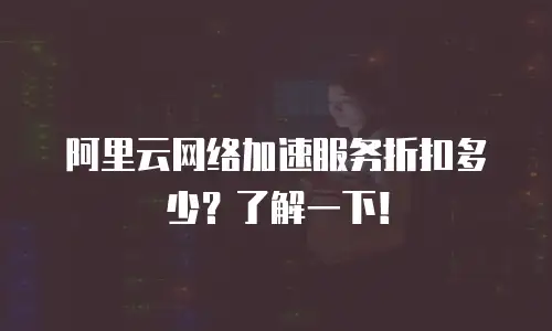 阿里云网络加速服务折扣多少？了解一下！