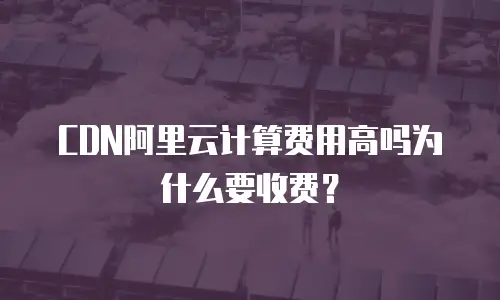 CDN阿里云计算费用高吗为什么要收费？