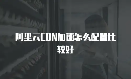 阿里云CDN加速怎么配置比较好