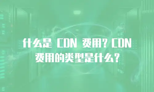 什么是 CDN 费用？CDN 费用的类型是什么？