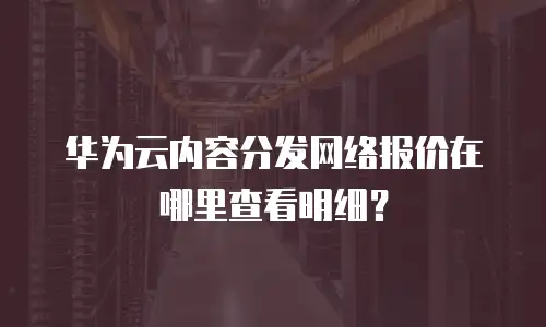 华为云内容分发网络报价在哪里查看明细？