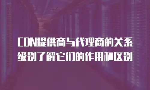 CDN提供商与代理商的关系级别了解它们的作用和区别
